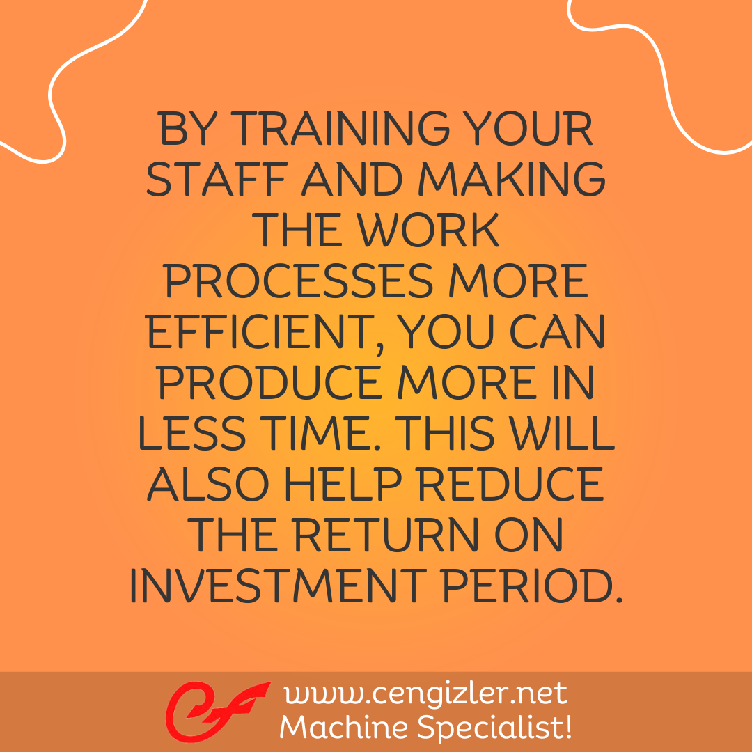 5 By training your staff and making the work processes more efficient, you can produce more in less time. This will also help reduce the return on investment period